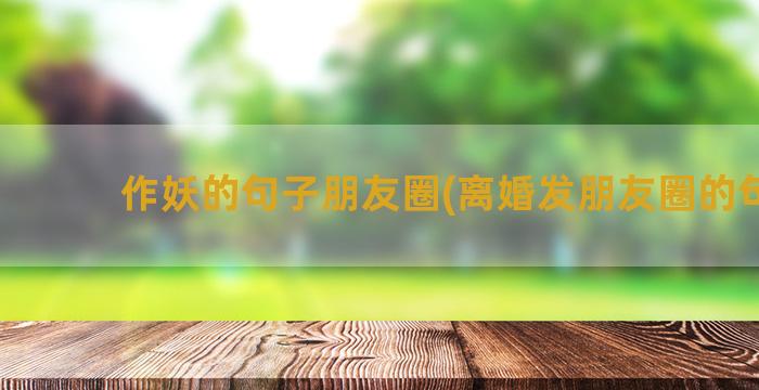 作妖的句子朋友圈(离婚发朋友圈的句子)