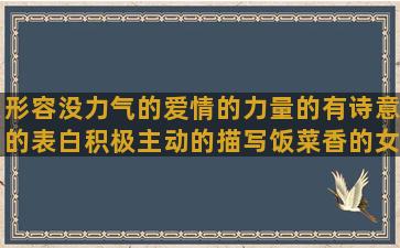 形容没力气的爱情的力量的有诗意的表白积极主动的描写饭菜香的女人伤害男人的有内涵的句子伤感