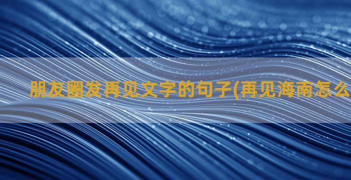 朋友圈发再见文字的句子(再见海南怎么发朋友圈)